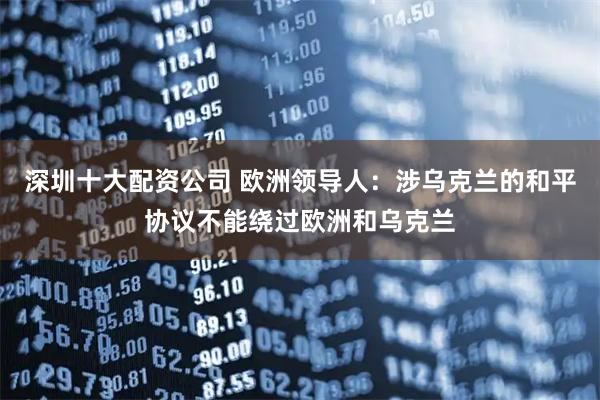 深圳十大配资公司 欧洲领导人：涉乌克兰的和平协议不能绕过欧洲和乌克兰