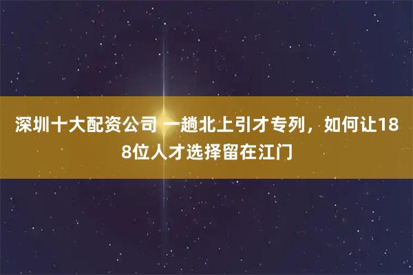 深圳十大配资公司 一趟北上引才专列，如何让188位人才选择留在江门