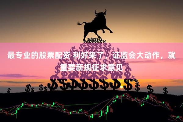 最专业的股票配资 利好来了，证监会大动作，就重要新规征求意见