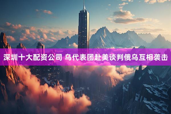 深圳十大配资公司 乌代表团赴美谈判　俄乌互相袭击