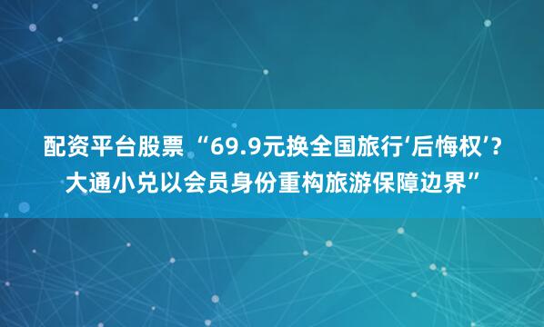 配资平台股票 “69.9元换全国旅行‘后悔权’？大通小兑以会员身份重构旅游保障边界”