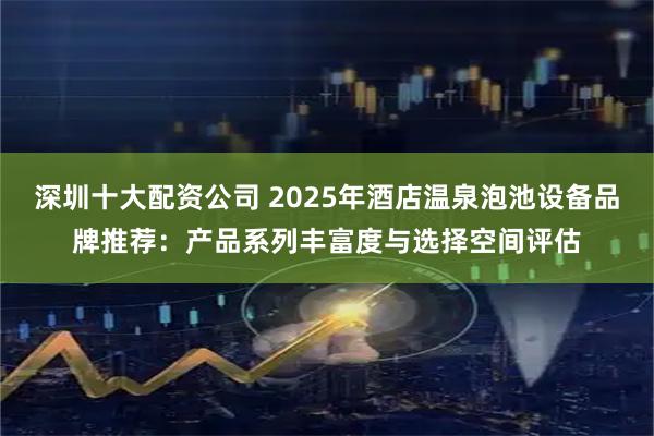 深圳十大配资公司 2025年酒店温泉泡池设备品牌推荐：产品系列丰富度与选择空间评估