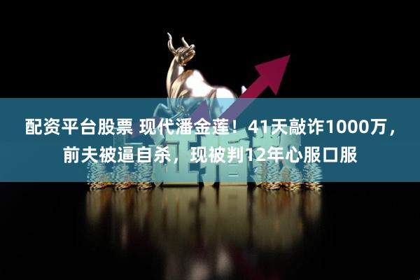 配资平台股票 现代潘金莲！41天敲诈1000万，前夫被逼自杀，现被判12年心服口服