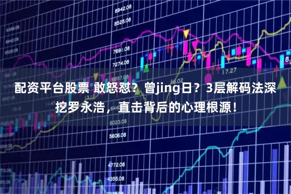 配资平台股票 敢怒怼？曾jing日？3层解码法深挖罗永浩，直击背后的心理根源！