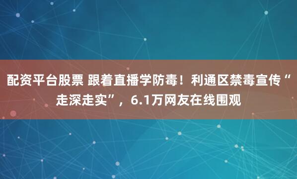 配资平台股票 跟着直播学防毒！利通区禁毒宣传“走深走实”，6.1万网友在线围观