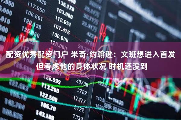 配资优秀配资门户 米奇·约翰逊：文班想进入首发 但考虑他的身体状况 时机还没到