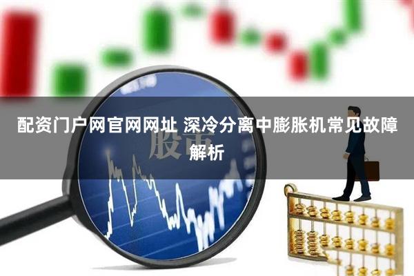 配资门户网官网网址 深冷分离中膨胀机常见故障解析
