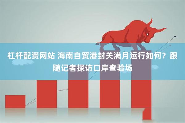 杠杆配资网站 海南自贸港封关满月运行如何？跟随记者探访口岸查验场