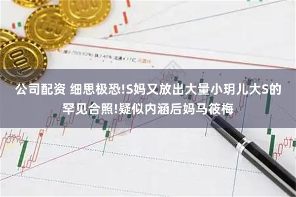 公司配资 细思极恐!S妈又放出大量小玥儿大S的罕见合照!疑似内涵后妈马筱梅