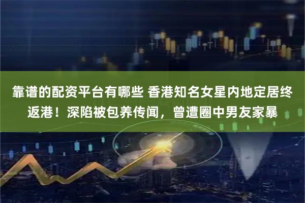靠谱的配资平台有哪些 香港知名女星内地定居终返港！深陷被包养传闻，曾遭圈中男友家暴