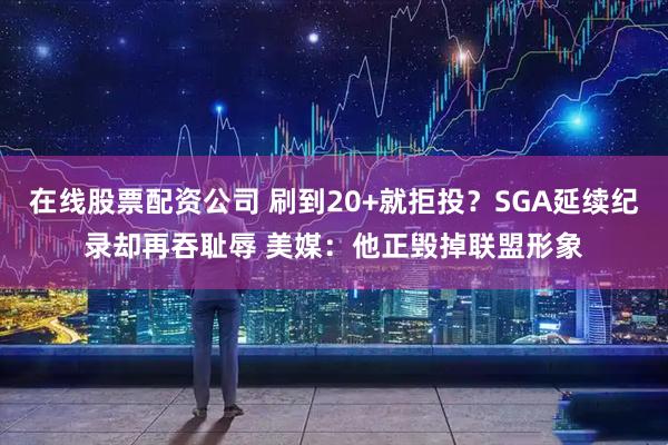 在线股票配资公司 刷到20+就拒投？SGA延续纪录却再吞耻辱 美媒：他正毁掉联盟形象