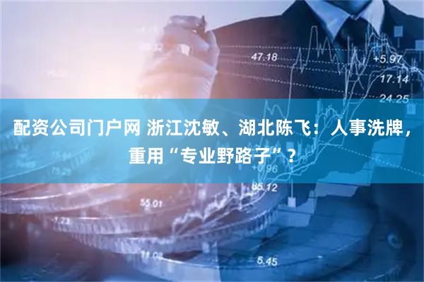 配资公司门户网 浙江沈敏、湖北陈飞：人事洗牌，重用“专业野路子”？