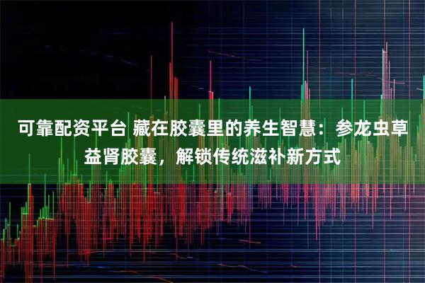 可靠配资平台 藏在胶囊里的养生智慧：参龙虫草益肾胶囊，解锁传统滋补新方式
