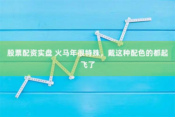 股票配资实盘 火马年很特殊，戴这种配色的都起飞了