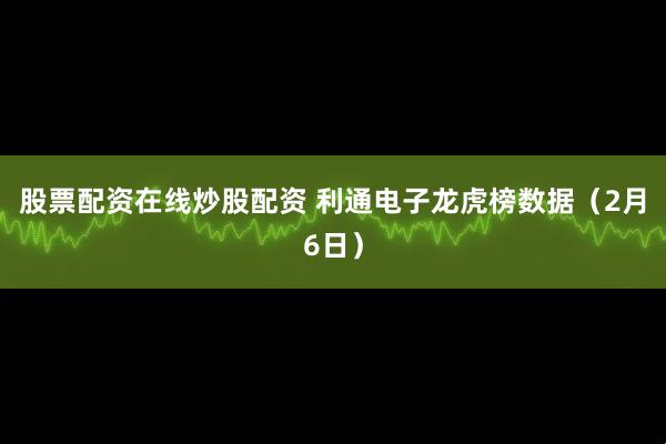 股票配资在线炒股配资 利通电子龙虎榜数据（2月6日）
