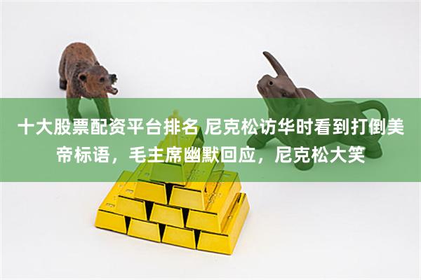 十大股票配资平台排名 尼克松访华时看到打倒美帝标语，毛主席幽默回应，尼克松大笑