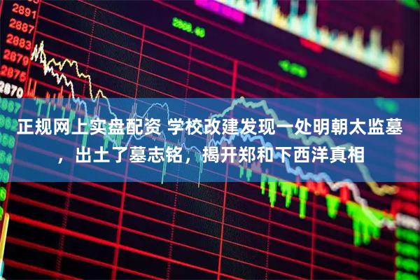 正规网上实盘配资 学校改建发现一处明朝太监墓，出土了墓志铭，揭开郑和下西洋真相