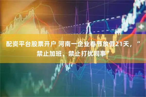 配资平台股票开户 河南一企业春节放假21天，“禁止加班、禁止打扰同事”