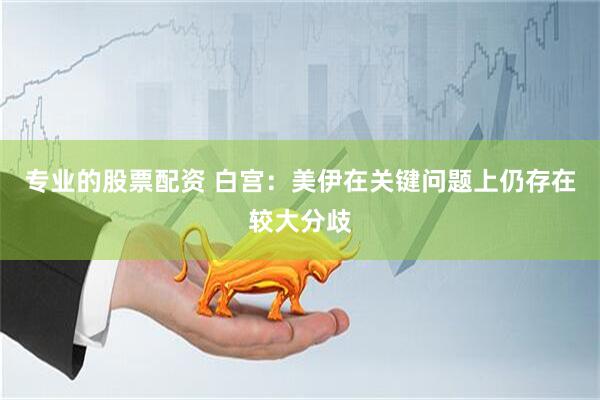 专业的股票配资 白宫：美伊在关键问题上仍存在较大分歧