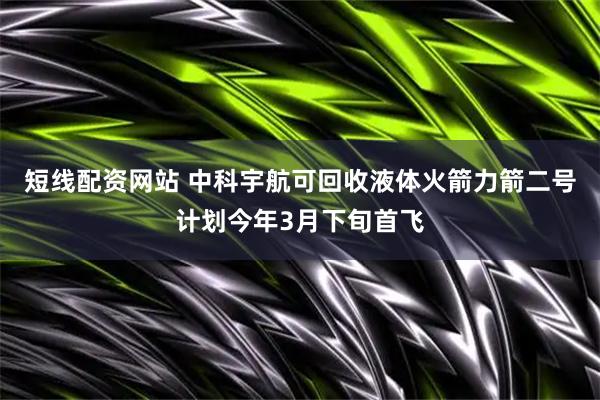 短线配资网站 中科宇航可回收液体火箭力箭二号计划今年3月下旬首飞
