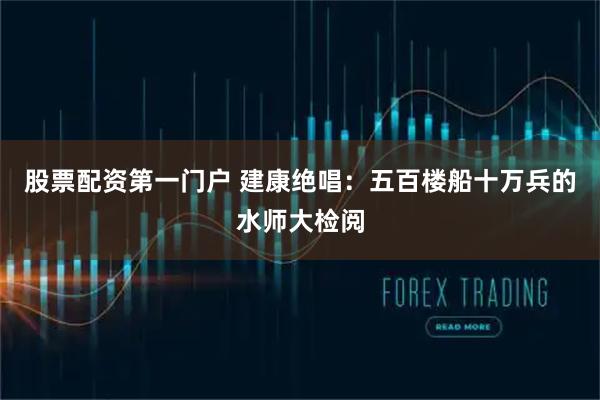 股票配资第一门户 建康绝唱：五百楼船十万兵的水师大检阅
