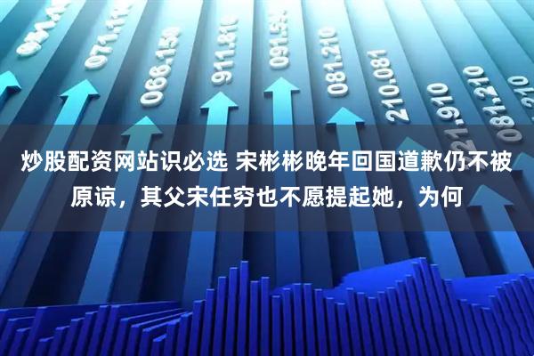 炒股配资网站识必选 宋彬彬晚年回国道歉仍不被原谅，其父宋任穷也不愿提起她，为何
