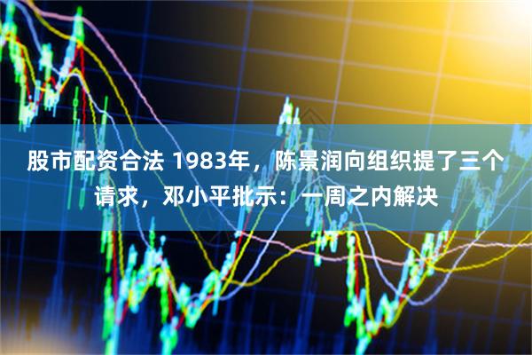 股市配资合法 1983年，陈景润向组织提了三个请求，邓小平批示：一周之内解决