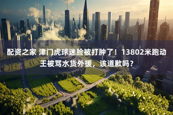 配资之家 津门虎球迷脸被打肿了！13802米跑动王被骂水货外援，该道歉吗？