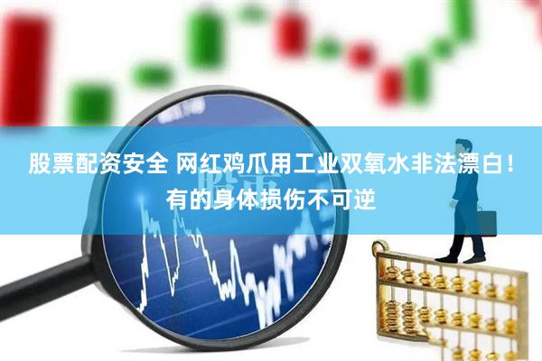 股票配资安全 网红鸡爪用工业双氧水非法漂白！有的身体损伤不可逆
