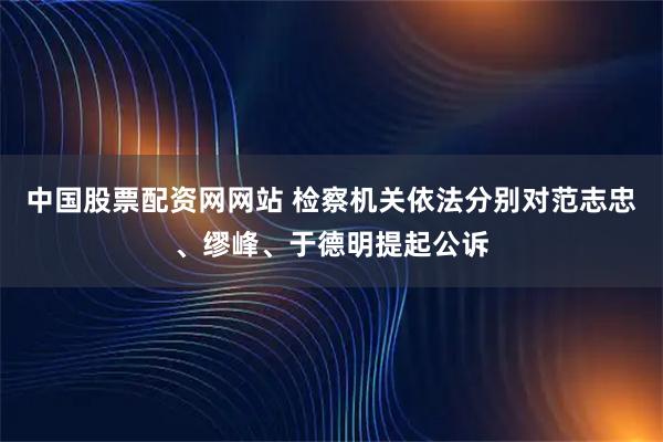 中国股票配资网网站 检察机关依法分别对范志忠、缪峰、于德明提起公诉
