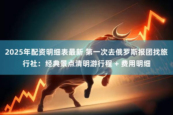 2025年配资明细表最新 第一次去俄罗斯报团找旅行社：经典景点清明游行程 + 费用明细