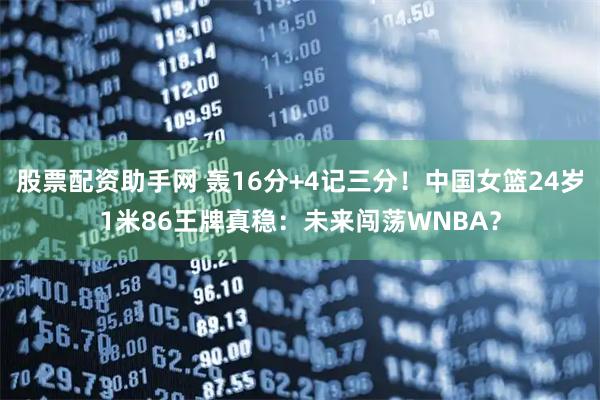股票配资助手网 轰16分+4记三分！中国女篮24岁1米86王牌真稳：未来闯荡WNBA？