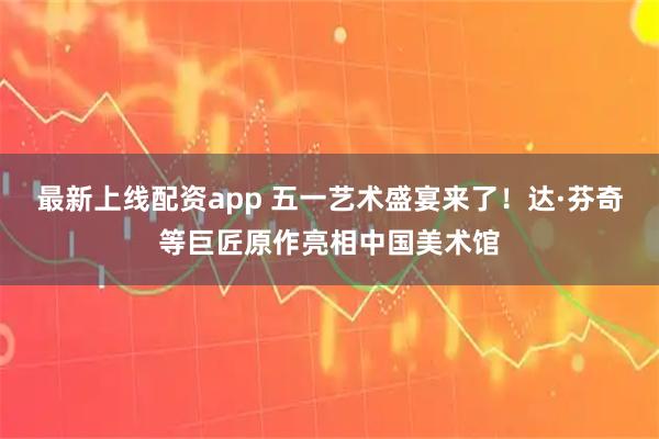 最新上线配资app 五一艺术盛宴来了！达·芬奇等巨匠原作亮相中国美术馆