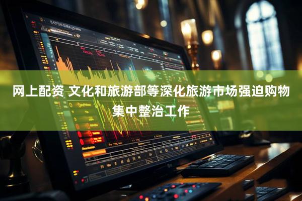 网上配资 文化和旅游部等深化旅游市场强迫购物集中整治工作