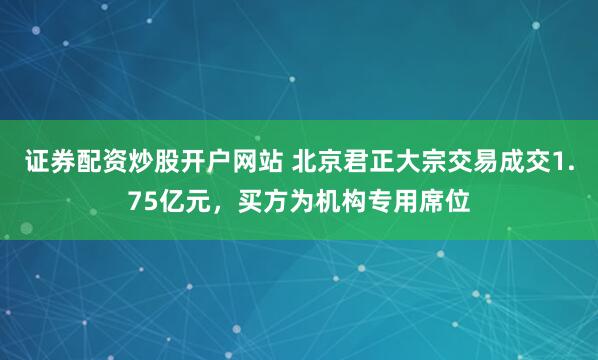 证券配资炒股开户网站 北京君正大宗交易成交1.75亿元，买方为机构专用席位