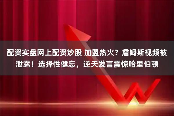 配资实盘网上配资炒股 加盟热火？詹姆斯视频被泄露！选择性健忘，逆天发言震惊哈里伯顿