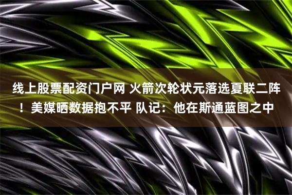 线上股票配资门户网 火箭次轮状元落选夏联二阵！美媒晒数据抱不平 队记：他在斯通蓝图之中