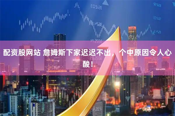 配资股网站 詹姆斯下家迟迟不出，个中原因令人心酸！