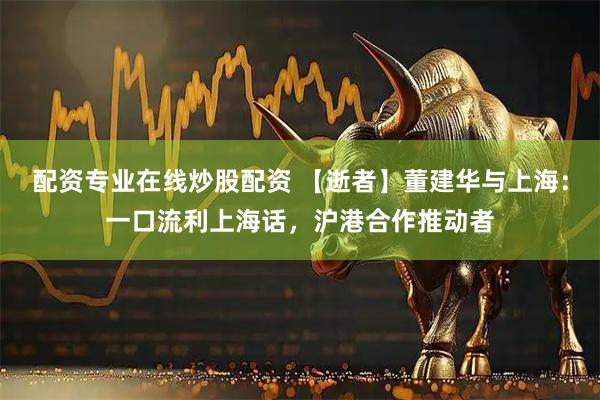 配资专业在线炒股配资 【逝者】董建华与上海：一口流利上海话，沪港合作推动者